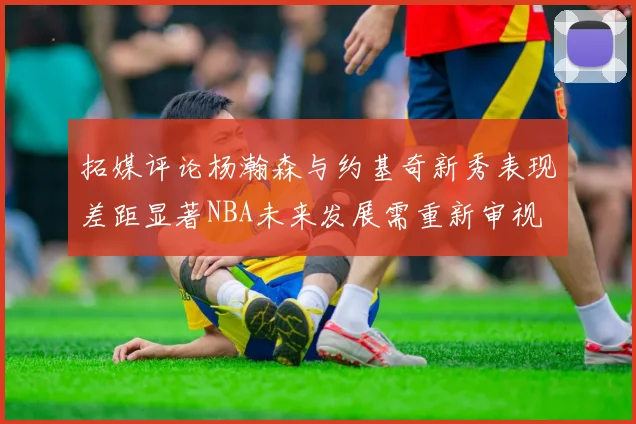 拓媒评论杨瀚森与约基奇新秀表现差距显著NBA未来发展需重新审视