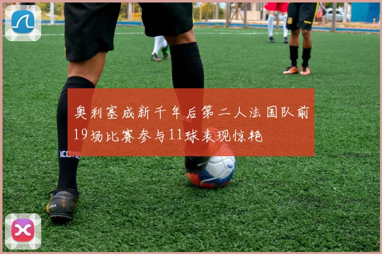 奥利塞成新千年后第二人法国队前19场比赛参与11球表现惊艳
