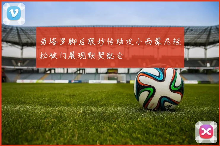 劳塔罗脚后跟妙传助攻小西蒙尼轻松破门展现默契配合