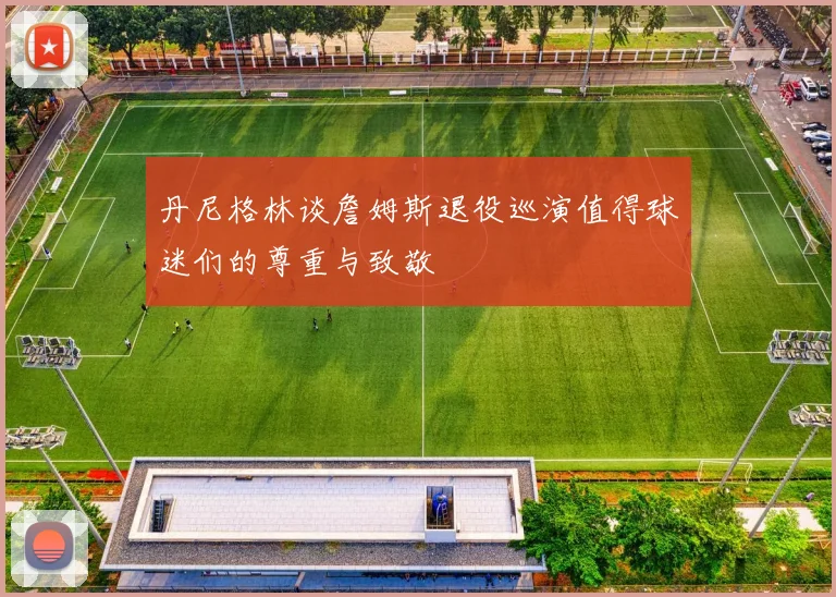 丹尼格林谈詹姆斯退役巡演值得球迷们的尊重与致敬