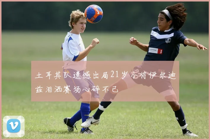 土耳其队遗憾出局21岁小将伊尔迪兹泪洒赛场心碎不已