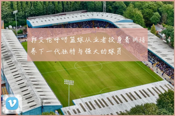 郭艾伦呼吁篮球从业者投身青训培养下一代独特与强大的球员