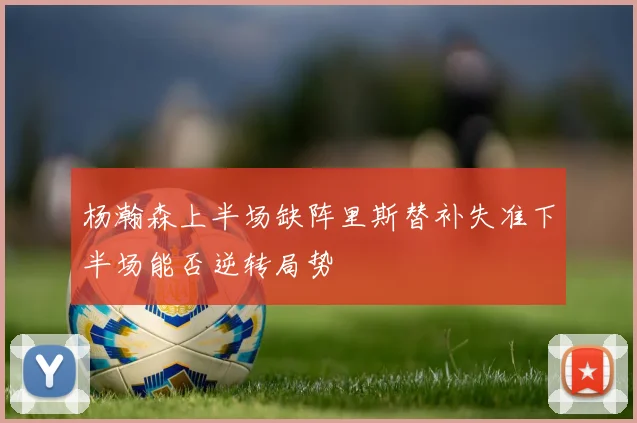 杨瀚森上半场缺阵里斯替补失准下半场能否逆转局势
