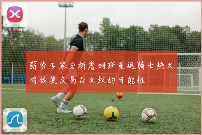 薪资专家分析詹姆斯重返骑士热火将恢复交易否决权的可能性