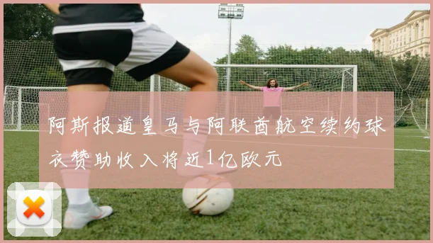 阿斯报道皇马与阿联酋航空续约球衣赞助收入将近1亿欧元