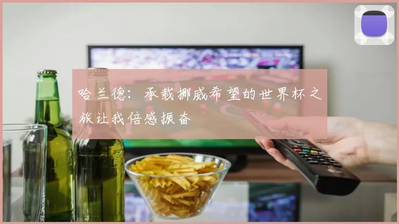 哈兰德：承载挪威希望的世界杯之旅让我倍感振奋