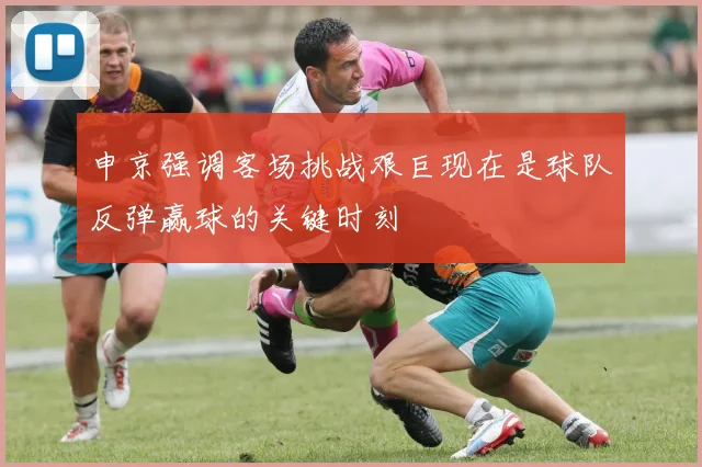申京强调客场挑战艰巨现在是球队反弹赢球的关键时刻