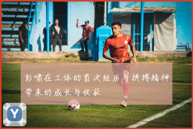 彭啸在工体的首次经历与拼搏精神带来的成长与收获