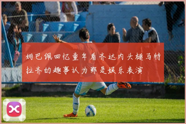 姆巴佩回忆童年看齐达内头槌马特拉齐的趣事认为那是娱乐表演