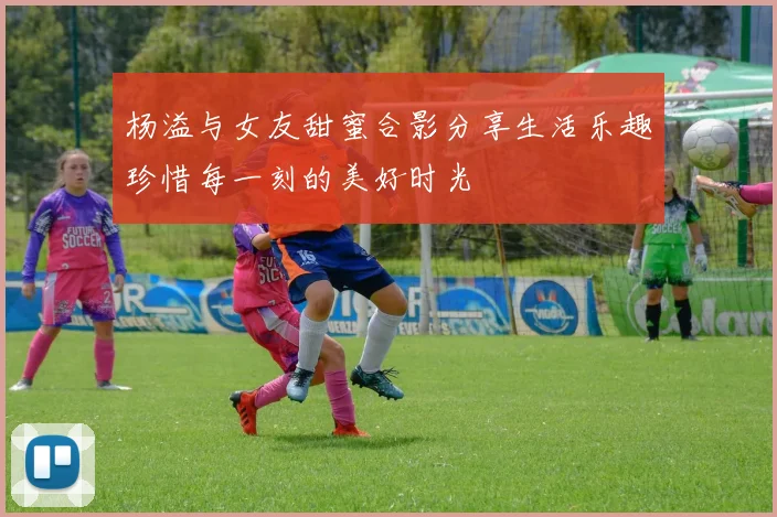 杨溢与女友甜蜜合影分享生活乐趣珍惜每一刻的美好时光
