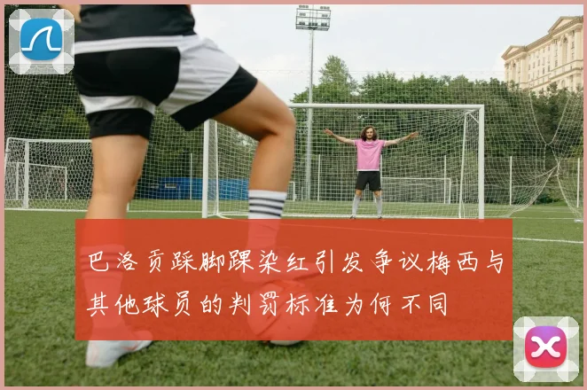 巴洛贡踩脚踝染红引发争议梅西与其他球员的判罚标准为何不同