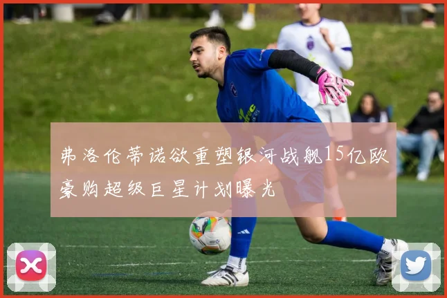 弗洛伦蒂诺欲重塑银河战舰15亿欧豪购超级巨星计划曝光