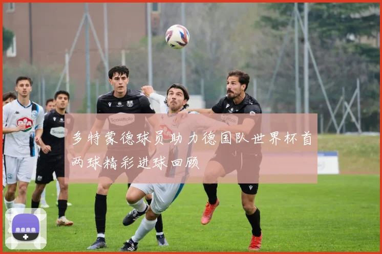 多特蒙德球员助力德国队世界杯首两球精彩进球回顾