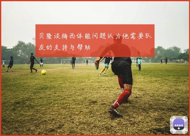 贝隆谈梅西体能问题认为他需要队友的支持与帮助