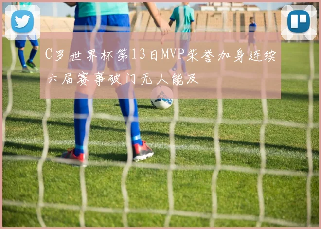 C罗世界杯第13日MVP荣誉加身连续六届赛事破门无人能及