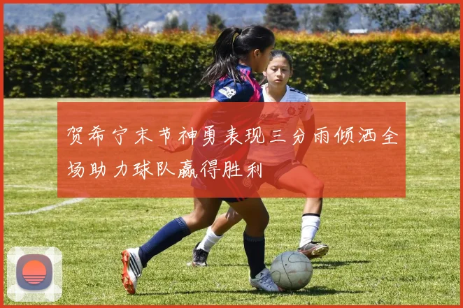 贺希宁末节神勇表现三分雨倾洒全场助力球队赢得胜利