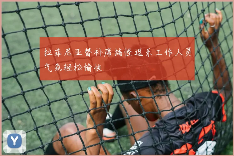 拉菲尼亚替补席搞怪逗乐工作人员气氛轻松愉快