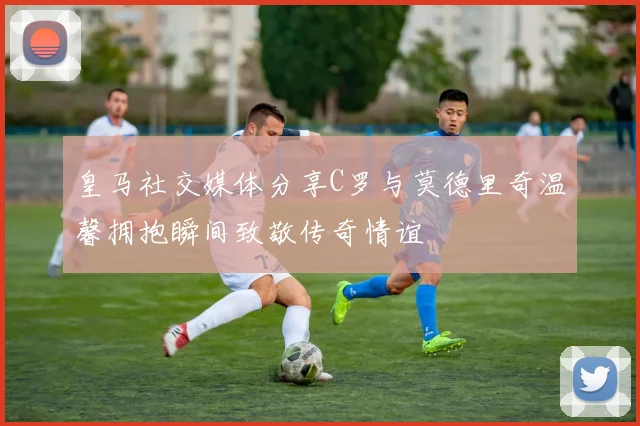 皇马社交媒体分享C罗与莫德里奇温馨拥抱瞬间致敬传奇情谊