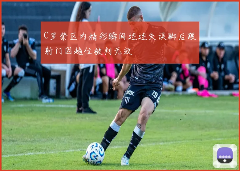 C罗禁区内精彩瞬间连连失误脚后跟射门因越位被判无效