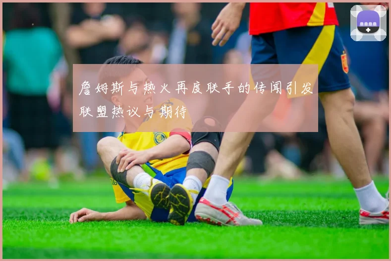 詹姆斯与热火再度联手的传闻引发联盟热议与期待